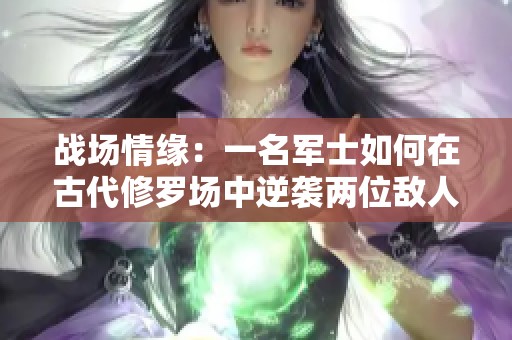 战场情缘：一名军士如何在古代修罗场中逆袭两位敌人