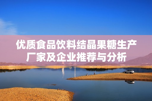 优质食品饮料结晶果糖生产厂家及企业推荐与分析