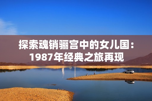 探索魂销骊宫中的女儿国：1987年经典之旅再现