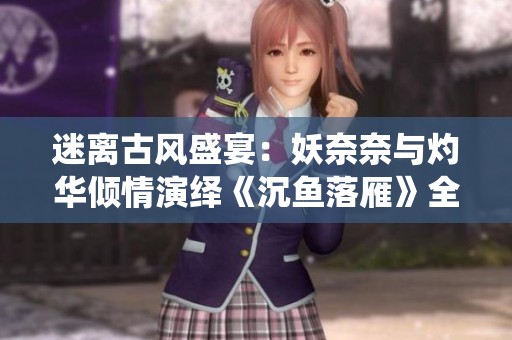 迷离古风盛宴：妖奈奈与灼华倾情演绎《沉鱼落雁》全系列广播剧