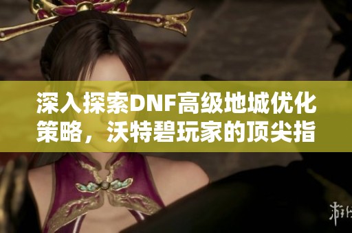 深入探索DNF高级地城优化策略，沃特碧玩家的顶尖指南