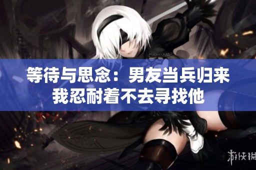 等待与思念：男友当兵归来我忍耐着不去寻找他