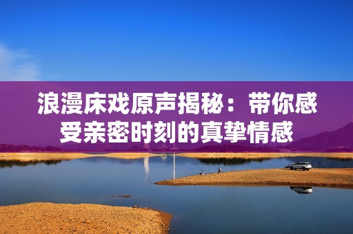 浪漫床戏原声揭秘：带你感受亲密时刻的真挚情感