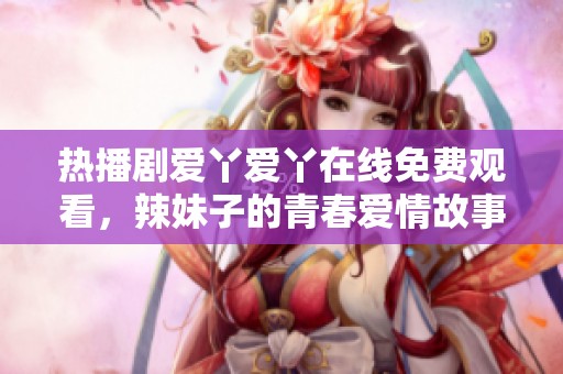 热播剧爱丫爱丫在线免费观看，辣妹子的青春爱情故事等你来看