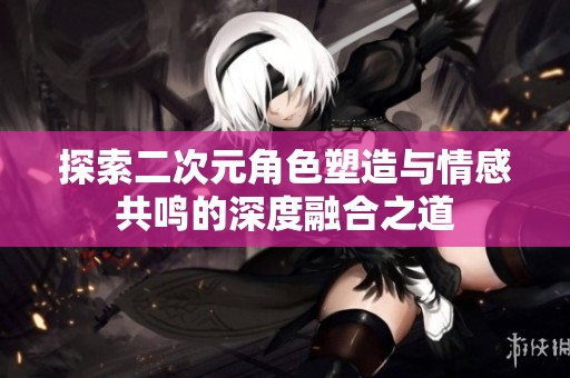 探索二次元角色塑造与情感共鸣的深度融合之道