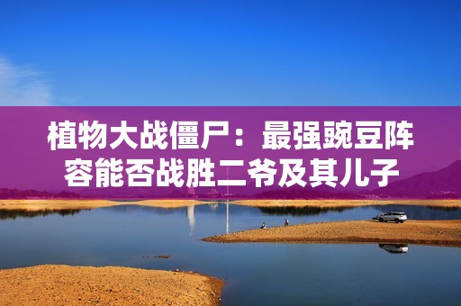 植物大战僵尸：最强豌豆阵容能否战胜二爷及其儿子