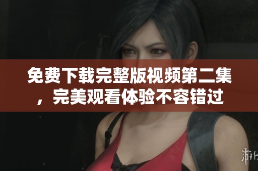 免费下载完整版视频第二集，完美观看体验不容错过