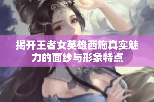 揭开王者女英雄西施真实魅力的面纱与形象特点