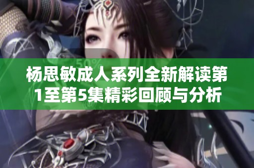 杨思敏成人系列全新解读第1至第5集精彩回顾与分析