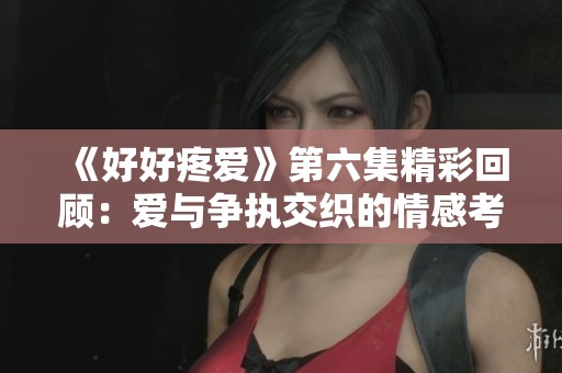 《好好疼爱》第六集精彩回顾：爱与争执交织的情感考验