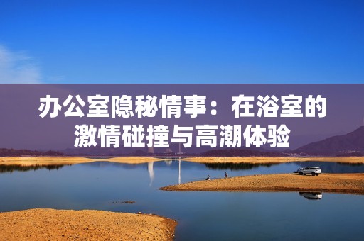 办公室隐秘情事：在浴室的激情碰撞与高潮体验