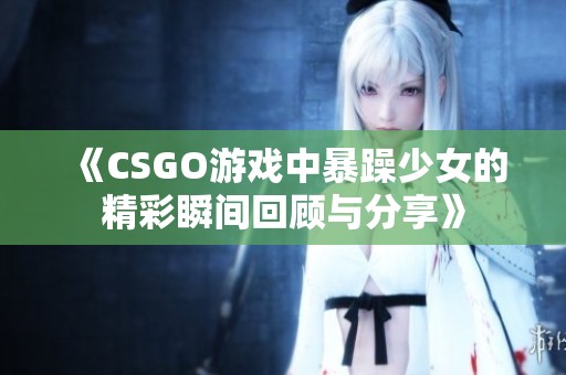 《CSGO游戏中暴躁少女的精彩瞬间回顾与分享》