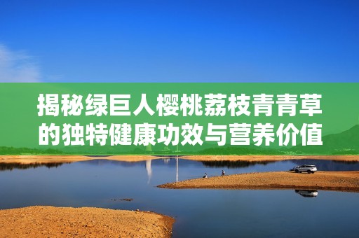 揭秘绿巨人樱桃荔枝青青草的独特健康功效与营养价值