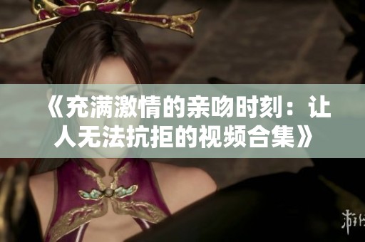 《充满激情的亲吻时刻：让人无法抗拒的视频合集》