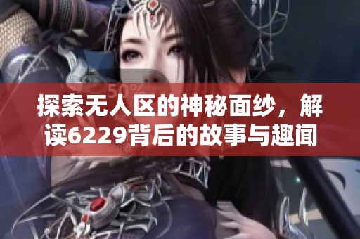 探索无人区的神秘面纱，解读6229背后的故事与趣闻