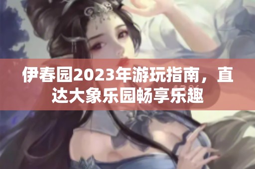 伊春园2023年游玩指南，直达大象乐园畅享乐趣