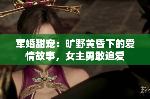 军婚甜宠：旷野黄昏下的爱情故事，女主勇敢追爱