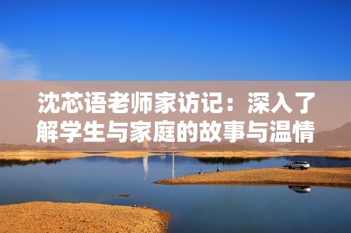 沈芯语老师家访记：深入了解学生与家庭的故事与温情