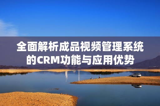 全面解析成品视频管理系统的CRM功能与应用优势