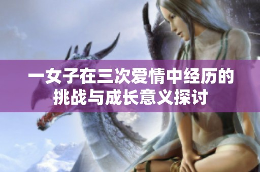 一女子在三次爱情中经历的挑战与成长意义探讨