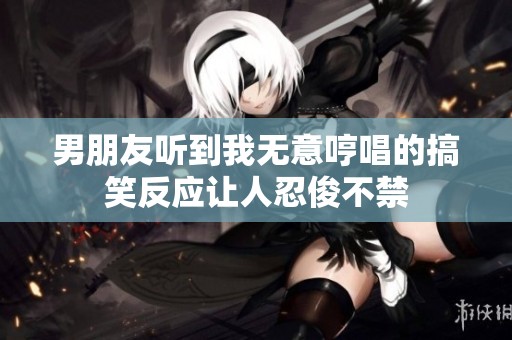 男朋友听到我无意哼唱的搞笑反应让人忍俊不禁