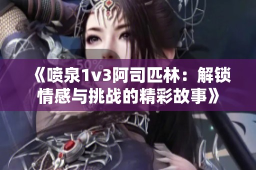 《喷泉1v3阿司匹林：解锁情感与挑战的精彩故事》