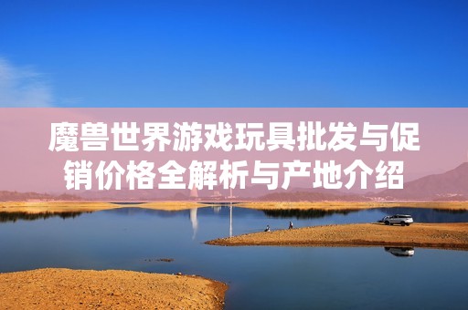 魔兽世界游戏玩具批发与促销价格全解析与产地介绍