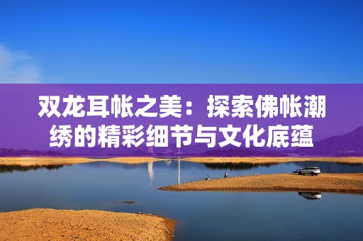 双龙耳帐之美：探索佛帐潮绣的精彩细节与文化底蕴