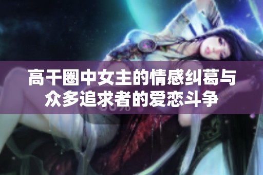 高干圈中女主的情感纠葛与众多追求者的爱恋斗争