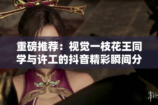 重磅推荐：视觉一枝花王同学与许工的抖音精彩瞬间分享