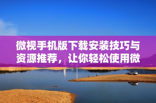 微视手机版下载安装技巧与资源推荐，让你轻松使用微视平台