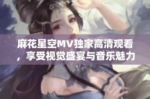 麻花星空MV独家高清观看，享受视觉盛宴与音乐魅力