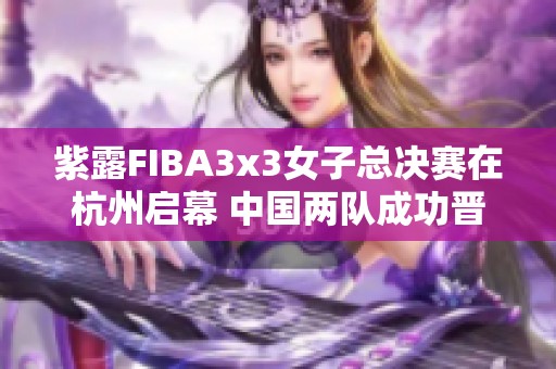 紫露FIBA3x3女子总决赛在杭州启幕 中国两队成功晋级淘汰赛