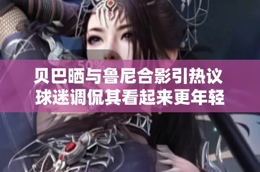 贝巴晒与鲁尼合影引热议 球迷调侃其看起来更年轻