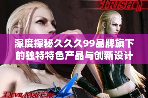 深度探秘久久久99品牌旗下的独特特色产品与创新设计
