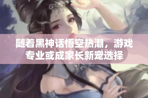 随着黑神话悟空热潮，游戏专业或成家长新宠选择