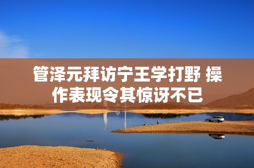 管泽元拜访宁王学打野 操作表现令其惊讶不已