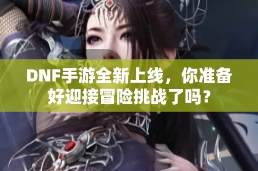 DNF手游全新上线，你准备好迎接冒险挑战了吗？