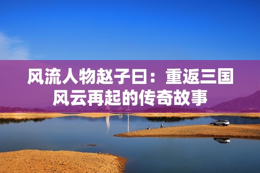 风流人物赵子曰：重返三国风云再起的传奇故事
