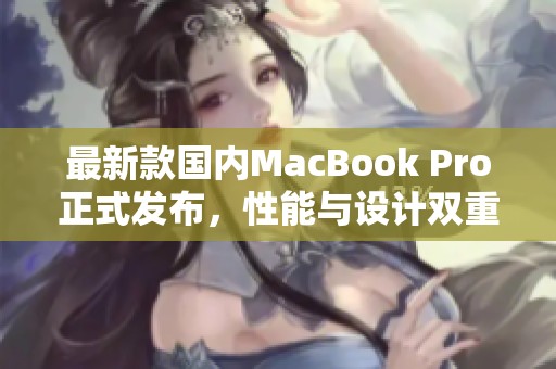 最新款国内MacBook Pro正式发布，性能与设计双重升级