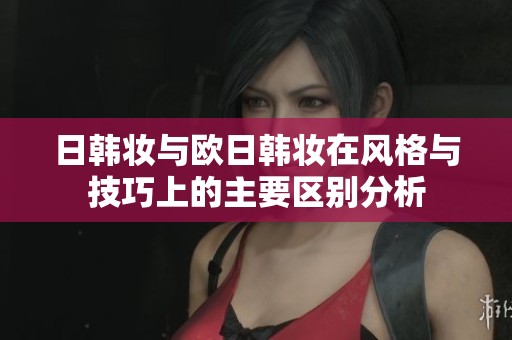 日韩妆与欧日韩妆在风格与技巧上的主要区别分析