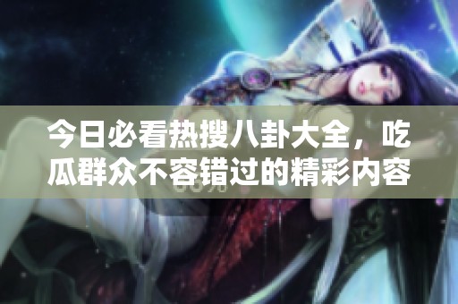 今日必看热搜八卦大全，吃瓜群众不容错过的精彩内容