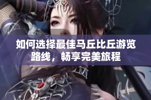 如何选择最佳马丘比丘游览路线，畅享完美旅程