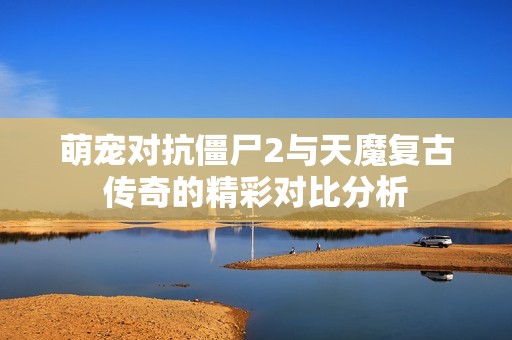 萌宠对抗僵尸2与天魔复古传奇的精彩对比分析