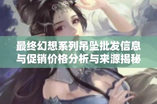 最终幻想系列吊坠批发信息与促销价格分析与来源揭秘