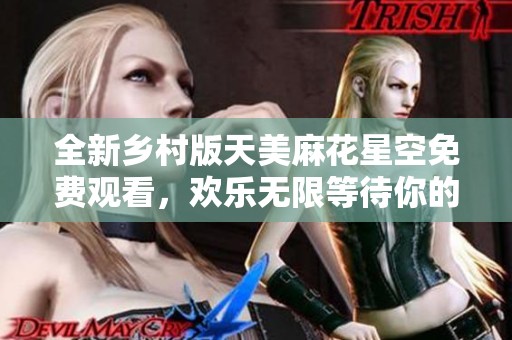 全新乡村版天美麻花星空免费观看，欢乐无限等待你的参与