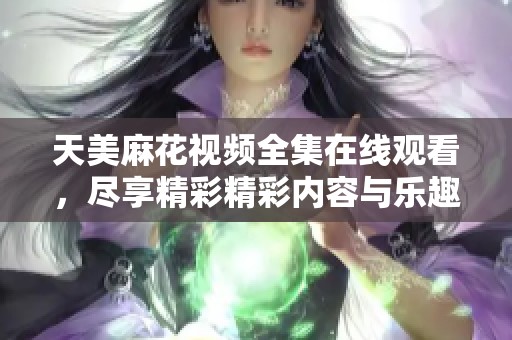 天美麻花视频全集在线观看，尽享精彩精彩内容与乐趣
