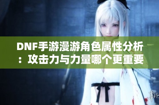 DNF手游漫游角色属性分析：攻击力与力量哪个更重要