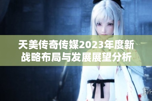 天美传奇传媒2023年度新战略布局与发展展望分析