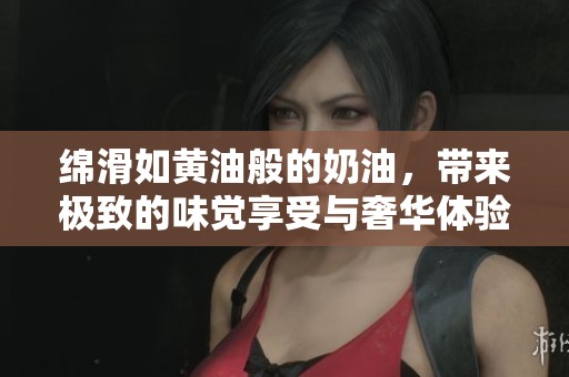 绵滑如黄油般的奶油，带来极致的味觉享受与奢华体验